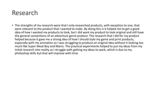 Research
• The strengths of my research were that I only researched products, with exception to one, that
were relevant to the product that I wanted to make. By doing this is it helped me to get a good
idea of how I wanted my products to look, but I did want my product to look original and still have
the general conventions of an adventure genre product. The research that I did for my product
helped because it gave me a strong idea of how I should style my game and print products,
especially with my animation as I was struggling to produce an original idea without it looking too
much like Super Meat Boy and Mario. The practical experiments helped to put my ideas from my
initial research into reality as I struggle with getting my ideas to work, which is due to my
photoshop skills but that will improve with time.
 