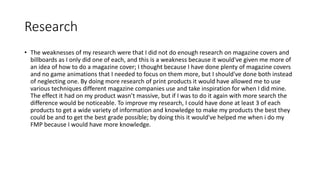Research
• The weaknesses of my research were that I did not do enough research on magazine covers and
billboards as I only did one of each, and this is a weakness because it would've given me more of
an idea of how to do a magazine cover; I thought because I have done plenty of magazine covers
and no game animations that I needed to focus on them more, but I should've done both instead
of neglecting one. By doing more research of print products it would have allowed me to use
various techniques different magazine companies use and take inspiration for when I did mine.
The effect it had on my product wasn’t massive, but if I was to do it again with more search the
difference would be noticeable. To improve my research, I could have done at least 3 of each
products to get a wide variety of information and knowledge to make my products the best they
could be and to get the best grade possible; by doing this it would've helped me when i do my
FMP because I would have more knowledge.
 