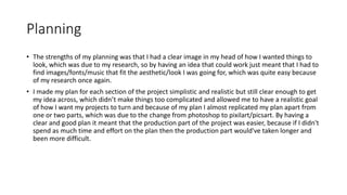 Planning
• The strengths of my planning was that I had a clear image in my head of how I wanted things to
look, which was due to my research, so by having an idea that could work just meant that I had to
find images/fonts/music that fit the aesthetic/look I was going for, which was quite easy because
of my research once again.
• I made my plan for each section of the project simplistic and realistic but still clear enough to get
my idea across, which didn’t make things too complicated and allowed me to have a realistic goal
of how I want my projects to turn and because of my plan I almost replicated my plan apart from
one or two parts, which was due to the change from photoshop to pixilart/picsart. By having a
clear and good plan it meant that the production part of the project was easier, because if I didn't
spend as much time and effort on the plan then the production part would've taken longer and
been more difficult.
 