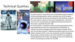 Technical Qualities
For both products, my products are not detailed enough compared
to these existing products, which is partially due to the situation
with working from home and not having the best facilities, however
the main reason is because of my time management. I spent too
much time on my planning and neglected the production part of
the project, especially the print side.
For my animation, I wanted to create one big long background like
Super Meat Boy but that was only possible on photoshop, so
instead I just did one background for the whole animation which
was not my ideal situation. I added prerecorded audio for my sound
effects, however all the music was created by myself on Beepbox.
My products could have been a lot more detailed and complex by
having additional time and/or managing my time more effectively,
which is something to consider for my FMP.
 