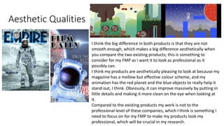 Aesthetic Qualities
I think the big difference in both products is that they are not
smooth enough, which makes a big difference aesthetically when
you compare the two existing products; this is something to
consider for my FMP as I want it to look as professional as it
possibly can.
I think my products are aesthetically pleasing to look at because my
magazine has a mellow but effective colour scheme, and my
animation has the red planet and the blue objects to really help it
stand out, I think. Obviously, it can improve massively by putting in
little details and making it more clean on the eye when looking at
it.
Compared to the existing products my work is not to the
professional level of these companies, which I think is something I
need to focus on for my FMP to make my products look my
professional, which will be crucial in my research.
 