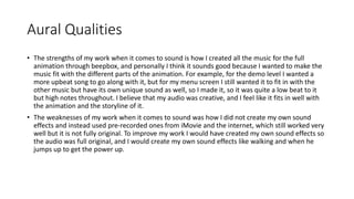 Aural Qualities
• The strengths of my work when it comes to sound is how I created all the music for the full
animation through beepbox, and personally I think it sounds good because I wanted to make the
music fit with the different parts of the animation. For example, for the demo level I wanted a
more upbeat song to go along with it, but for my menu screen I still wanted it to fit in with the
other music but have its own unique sound as well, so I made it, so it was quite a low beat to it
but high notes throughout. I believe that my audio was creative, and I feel like it fits in well with
the animation and the storyline of it.
• The weaknesses of my work when it comes to sound was how I did not create my own sound
effects and instead used pre-recorded ones from iMovie and the internet, which still worked very
well but it is not fully original. To improve my work I would have created my own sound effects so
the audio was full original, and I would create my own sound effects like walking and when he
jumps up to get the power up.
 