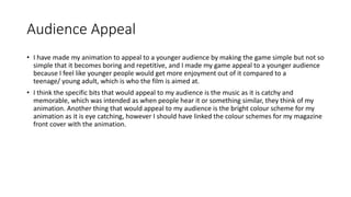 Audience Appeal
• I have made my animation to appeal to a younger audience by making the game simple but not so
simple that it becomes boring and repetitive, and I made my game appeal to a younger audience
because I feel like younger people would get more enjoyment out of it compared to a
teenage/ young adult, which is who the film is aimed at.
• I think the specific bits that would appeal to my audience is the music as it is catchy and
memorable, which was intended as when people hear it or something similar, they think of my
animation. Another thing that would appeal to my audience is the bright colour scheme for my
animation as it is eye catching, however I should have linked the colour schemes for my magazine
front cover with the animation.
 