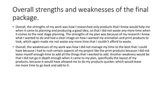 Overall strengths and weaknesses of the final
package.
• Overall, the strengths of my work was how I researched only products that I knew would help me
when it came to planning and producing a good idea, so that I did not waste any more time when
it comes to the next stage planning. The strengths of my plan was because of my research I knew
what I wanted to do and had a clear image on how I wanted my animation and print products to
look, which again made me not waste any more time that I couldn’t afford to waste.
• Overall, the weaknesses of my work was how I did not manage my time to the best that I could
have because I had to rush certain aspects of my project like the print products because I did not
leave myself enough time to add all the things that I wanted to add. Another weakness would be
that I did not go in depth enough when it came to my plan, specifically the layout of my
products, because it would have allowed me to do my products quicker, which would leave
me more time to go back and add to it.
 
