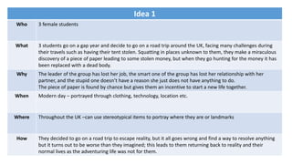 Idea 1
Who 3 female students
What 3 students go on a gap year and decide to go on a road trip around the UK, facing many challenges during
their travels such as having their tent stolen. Squatting in places unknown to them, they make a miraculous
discovery of a piece of paper leading to some stolen money, but when they go hunting for the money it has
been replaced with a dead body.
Why The leader of the group has lost her job, the smart one of the group has lost her relationship with her
partner, and the stupid one doesn’t have a reason she just does not have anything to do.
The piece of paper is found by chance but gives them an incentive to start a new life together.
When Modern day – portrayed through clothing, technology, location etc.
Where Throughout the UK –can use stereotypical items to portray where they are or landmarks
How They decided to go on a road trip to escape reality, but it all goes wrong and find a way to resolve anything
but it turns out to be worse than they imagined; this leads to them returning back to reality and their
normal lives as the adventuring life was not for them.
 
