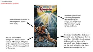 Existing Product
Both main characters are in
the foreground on the
front cover.
In the background you
can faintly see people
stood on top of the
bridge, this might infer
that people are trying
to look for them.
The colour palette of the DVD cover
is overall quite dark however there is
some light right at the top, this could
be because there story maybe
started off quite dark and negative
but the small light infers that there
was some positivity in the film
You can tell from the
background that this film is
located in the jungle. The prop
of the rope also makes you think
of Tarzan which makes you think
of the jungle
Romancing the stone film poster
 