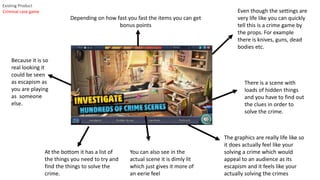 Existing Product
At the bottom it has a list of
the things you need to try and
find the things to solve the
crime.
There is a scene with
loads of hidden things
and you have to find out
the clues in order to
solve the crime.
Depending on how fast you fast the items you can get
bonus points
The graphics are really life like so
it does actually feel like your
solving a crime which would
appeal to an audience as its
escapism and it feels like your
actually solving the crimes
Because it is so
real looking it
could be seen
as escapism as
you are playing
as someone
else.
Even though the settings are
very life like you can quickly
tell this is a crime game by
the props. For example
there is knives, guns, dead
bodies etc.
You can also see in the
actual scene it is dimly lit
which just gives it more of
an eerie feel
Criminal case game
 