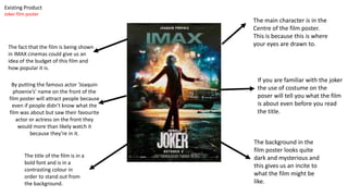 The main character is in the
Centre of the film poster.
This is because this is where
your eyes are drawn to.
By putting the famous actor ’Joaquin
phoenix’s’ name on the front of the
film poster will attract people because
even if people didn’t know what the
film was about but saw their favourite
actor or actress on the front they
would more than likely watch it
because they’re in it.
The background in the
film poster looks quite
dark and mysterious and
this gives us an incite to
what the film might be
like.
The title of the film is in a
bold font and is in a
contrasting colour in
order to stand out from
the background.
If you are familiar with the joker
the use of costume on the
poser will tell you what the film
is about even before you read
the title.
The fact that the film is being shown
in IMAX cinemas could give us an
idea of the budget of this film and
how popular it is.
Existing Product
Joker film poster
 