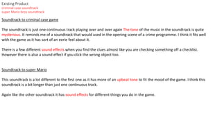Existing Product
criminal case soundtrack
super Mario bros soundtrack
Soundtrack to criminal case game
The soundtrack is just one continuous track playing over and over again The tone of the music in the soundtrack is quite
mysterious. It reminds me of a soundtrack that would used in the opening scene of a crime programme. I think it fits well
with the game as it has sort of an eerie feel about it.
There is a few different sound effects when you find the clues almost like you are checking something off a checklist.
However there is also a sound effect if you click the wrong object too.
Soundtrack to super Mario
This soundtrack is a lot different to the first one as it has more of an upbeat tone to fit the mood of the game. I think this
soundtrack is a bit longer than just one continuous track.
Again like the other soundtrack it has sound effects for different things you do in the game.
 