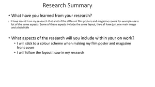 Research Summary
• What have you learned from your research?
• I have learnt from my research that a lot of the different film posters and magazine covers for example use a
lot of the same aspects. Some of these aspects include the same layout, they all have just one main image
and a bold title
• What aspects of the research will you include within your on work?
• I will stick to a colour scheme when making my film poster and magazine
front cover
• I will follow the layout I saw in my research
 
