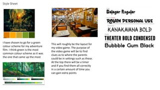 Style Sheet
I have chosen to go for a green
colour scheme for my adventure
film. I think green is the most
common colour scheme as it was
the one that came up the most
This will roughly be the layout for
my video game. The purpose of
the video game will be to find
clues as to where the parents
could be in settings such as these.
At the top there will be a timer
and if you find them all correctly
in a certain amount of time you
can gain extra points
 