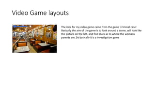 Video Game layouts
The idea for my video game came from the game 'criminal case'.
Basically the aim of the game is to look around a scene, will look like
the picture on the left, and find clues as to where the womans
parents are. So basically it is a investigation game
 