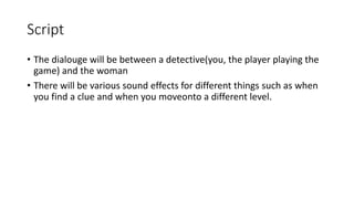Script
• The dialouge will be between a detective(you, the player playing the
game) and the woman
• There will be various sound effects for different things such as when
you find a clue and when you moveonto a different level.
 