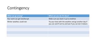 Contingency
What can go wrong? What can you do if it does?
Your work can get lost/korupt Make sure you back it up to onedrive
Winter weather, could rain Try your best with the weather and go another day if
you can and if not try and see if you can do it indoors
 