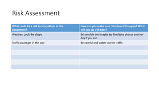 Risk Assessment
What could be a risk to you, others or the
equipment?
How can you make sure that doesn’t happen? What
will you do if it does?
Weather, could be slippy Be sensible and maybe try film/take photos another
day if you can
Traffic could get in the way Be careful and watch out for traffic
 