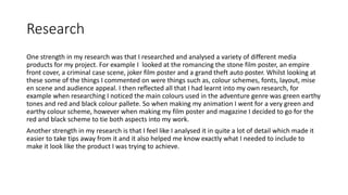 Research
One strength in my research was that I researched and analysed a variety of different media
products for my project. For example I looked at the romancing the stone film poster, an empire
front cover, a criminal case scene, joker film poster and a grand theft auto poster. Whilst looking at
these some of the things I commented on were things such as, colour schemes, fonts, layout, mise
en scene and audience appeal. I then reflected all that I had learnt into my own research, for
example when researching I noticed the main colours used in the adventure genre was green earthy
tones and red and black colour pallete. So when making my animation I went for a very green and
earthy colour scheme, however when making my film poster and magazine I decided to go for the
red and black scheme to tie both aspects into my work.
Another strength in my research is that I feel like I analysed it in quite a lot of detail which made it
easier to take tips away from it and it also helped me know exactly what I needed to include to
make it look like the product I was trying to achieve.
 