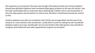 One weakness in my research I feel was even though I did analyse at least one of every product I
should have definitely looked at more animation/video game products as this was the section I was
the least comfortable with as I had never done anything like it before and im not very familiar or
very into video games and animation so I had no clue, therefore I should have focused my resarch
on this
Another weakness was with my soundtrack I don’t think I put enough detail into this part of my
research as I only covered a few soundtracks. Luckily when it came to making my own soundtrack
beepbox made it very easy. Eventhough I am not very familiar with video games I was still able to
recognise what fitted well and make a good theme song for my animation.
 