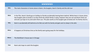 WWWWWH
Who The main characters in home alone is Kevin, the burglars, Kevin's family and the old man
What In the film, Kevin's family go on holiday to Florida accidentally leaving Kevin behind. Whilst Kevin is home alone
two burglars plan to break in as they think the whole family is away, however they are not and Kevin finds out
and sets up traps to try and catch them out. This plan works as the burglars get arrested and his family returns.
Why Kevin is accidentally left behind as he falls out with his family and gets sent to sleep in the attic
When It happens at Christmas time as the family were going away for the holidays.
Where The McAllister's house was in Chicago
How Kevin sets traps to catch the burglars
 