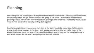 Planning
One strength in my planning was that I planned the layouts for my advert and magazine front cover
which always helps me get an idea of how I am going to set it out. I think ifi had more time for
planning I would have maybe included the types of images and coverlines I wanted to inclue just to
make it even easier when actually putting it all together
Another strength in my research was that right at the start i created a mood board which seems
a very simple thing however in the long run it was extremely beneficial as I had a vision of the
whole idea in one place, because of the mood board I was able to map out the story beginning to
end which helped decide what I was going to do for each product.
 