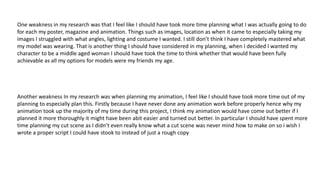 One weakness in my research was that I feel like I should have took more time planning what I was actually going to do
for each my poster, magazine and animation. Things such as images, location as when it came to especially taking my
images I struggled with what angles, lighting and costume I wanted. I still don’t think I have completely mastered what
my model was wearing. That is another thing I should have considered in my planning, when I decided I wanted my
character to be a middle aged woman I should have took the time to think whether that would have been fully
achievable as all my options for models were my friends my age.​
Another weakness In my research was when planning my animation, I feel like I should have took more time out of my
planning to especially plan this. Firstly because I have never done any animation work before properly hence why my
animation took up the majority of my time during this project, I think my animation would have come out better if I
planned it more thoroughly it might have been abit easier and turned out better. In particular I should have spent more
time planning my cut scene as I didn’t even really know what a cut scene was never mind how to make on so i wish I
wrote a proper script I could have stook to instead of just a rough copy
 