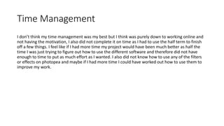 Time Management
I don’t think my time management was my best but I think was purely down to working online and
not having the motivation, I also did not complete it on time as I had to use the half term to finish
off a few things. I feel like if I had more time my project would have been much better as half the
time I was just trying to figure out how to use the different software and therefore did not have
enough to time to put as much effort as I wanted. I also did not know how to use any of the filters
or effects on photopea and maybe if I had more time I could have worked out how to use them to
improve my work.
 