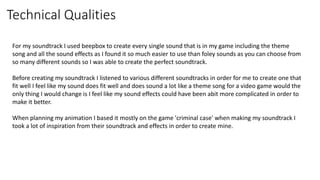 Technical Qualities
For my soundtrack I used beepbox to create every single sound that is in my game including the theme
song and all the sound effects as I found it so much easier to use than foley sounds as you can choose from
so many different sounds so I was able to create the perfect soundtrack.
Before creating my soundtrack I listened to various different soundtracks in order for me to create one that
fit well I feel like my sound does fit well and does sound a lot like a theme song for a video game would the
only thing I would change is I feel like my sound effects could have been abit more complicated in order to
make it better.
When planning my animation I based it mostly on the game 'criminal case' when making my soundtrack I
took a lot of inspiration from their soundtrack and effects in order to create mine.
 