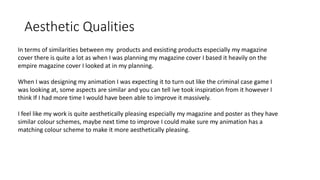 Aesthetic Qualities
In terms of similarities between my products and exsisting products especially my magazine
cover there is quite a lot as when I was planning my magazine cover I based it heavily on the
empire magazine cover I looked at in my planning.
When I was designing my animation I was expecting it to turn out like the criminal case game I
was looking at, some aspects are similar and you can tell ive took inspiration from it however I
think If I had more time I would have been able to improve it massively.
I feel like my work is quite aesthetically pleasing especially my magazine and poster as they have
similar colour schemes, maybe next time to improve I could make sure my animation has a
matching colour scheme to make it more aesthetically pleasing.
 