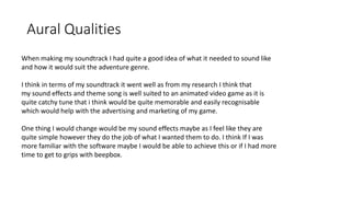 Aural Qualities
When making my soundtrack I had quite a good idea of what it needed to sound like
and how it would suit the adventure genre.
I think in terms of my soundtrack it went well as from my research I think that
my sound effects and theme song is well suited to an animated video game as it is
quite catchy tune that i think would be quite memorable and easily recognisable
which would help with the advertising and marketing of my game.
One thing I would change would be my sound effects maybe as I feel like they are
quite simple however they do the job of what I wanted them to do. I think If I was
more familiar with the software maybe I would be able to achieve this or if I had more
time to get to grips with beepbox.
 