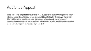 Audience Appeal
I feel like I have targetted my audience of 13-30 year olds as I think my game is pretty
straight forward and people of any age would be able to play it, however I also feel
like my film would be able to target 13-30 year olds as I think the plot isnt too
complicated to follow and would entice a lot of people in even if they werent too keen
on the aventure genre as its more light hearted.
 