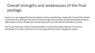 Overall strengths and weaknesses of the final
package.
Overall I am very happy with how this project turned out eventhough I maybe didn’t have all the software
I could have used. Although I feel like if my time management was better icould have possibly achieved a
higher grade as I felt as thoughi was rushing certain parts and I feel like this reflected in my work.
Also to say I have never made an animation before I am extremely happy with how it turned out
eventhough it is maybe not the best I am very happy with how much I managed to achieve.
 