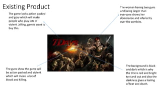 Existing Product The woman having two guns
and being larger than
everyone shows her
dominance and inferiority
over the zombies.
The background is black
and dark which is why
the title is red and bright
to stand out and also the
darkness gives a feeling
of fear and death.
The guns show the game will
be action packed and violent
which will mean a lot of
blood and killing.
The game looks action packed
and gory which will make
people who play lots of
violent ,killing, games want to
buy this.
 