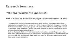 Research Summary
• What have you learned from your research?
• What aspects of the research will you include within your on work?
There are a lot of similarities between each posters which I analysed and they are dark and grey
colours which are used to give the zombie, dark feel to the game and what is in the game. As well as
that, there were a lot of interesting magazines with lots of detail and colours which grab the readers
attention and makes the audience want to go grab the magazine as the front cover is vibrant and full
of important information about the games.
I will use the bloody effects on the title to create a horror mood and sense of the game, as well as
that, on the last product the zombies are coming up and trying to grab the main character which I will
also do for my cover as it shows the power of the main character and how he is endangered by the
flesh eating zombies around him.
 