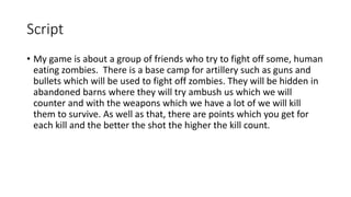 Script
• My game is about a group of friends who try to fight off some, human
eating zombies. There is a base camp for artillery such as guns and
bullets which will be used to fight off zombies. They will be hidden in
abandoned barns where they will try ambush us which we will
counter and with the weapons which we have a lot of we will kill
them to survive. As well as that, there are points which you get for
each kill and the better the shot the higher the kill count.
 