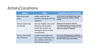 Actors/Locations
Actor Role Location for recording
Male black eyes
Asian.
Leader looks for the
zombies and deals with the
weapons.
At the top of the building hiding outside
ready to sniper any zombies roaming
outside.
Woman black long
hair British.
She has insights into secret
hideouts and locations
where the zombie are
waiting for them so they
are prepared.
Waiting in the secret fort with the
technology looking for zombies and voice
notes from them giving a location for the
spots the zombies are hiding in.
Young male brown
hair, Jamaican.
Creates technology and
new ways to find and trap
the zombies which they
will not know about
He is in the HQ department creating the
new technology which will be sent over to
the team when ready and working.
 