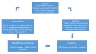 Equilibrium
The film focuses on a former US
Marine turned Defense intelligency Agency
officer who reluctantly returns to action to
protect a teenage sex worker from
members of the Russian Mafia
Disruption
Vladimir Pushkin, Slavi's boss and
a powerful mafia kingpin, sends
his enforcer, Teddy Rensen, to
find and eliminate the culprit.
Recognition
Teddy Renson starts to kill everybody.
Attempt to repair the damage
McCall is stopping Pushkin ‘s illegal
activities.
New Equilibrium
McCall is inspired to continue using his
skills to help peoplein need and posts an
advertisement about himself identifying
him as “The Equilizer”.
 
