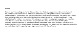 Synopsis
There are four friends who go to a horror show event and view the dark , scary zombies and mummies but what
they don’t know is that the mummies and zombies come alive during midnight hours. The four friends end up
staying until half 12 to then realise they are surrounded by real life mummies and zombies. They need to find a way out
of this horrific event but do not realise that their friend has actually been bit by a zombie whilst trying to escape
and when they find out there is no where to hide as they run around the maze trying to escape but drop into a hole
where they find out why they are at the maze. They all get a video about their bad deeds which they have
committed and that’s the reason for them being their and the only way to get out of the maze is to play the horror
game set up where they are being chased by zombies and werewolves in their dreams. The only way to stop it is to fight
back and find out why it is happening to you to get out of this terrible chain of events.
 