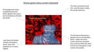 Sinister zombies
Start game
New game
Load game
Options
Credits
quit
Horror game menu screen improved
The title is prominent and
firm and the colour makes
the words stand out.
The fainted zombie gives a
ghostly and un-eering effect
which makes the menu
screen stand out and grips
your sense to make you want
to find out if the game is also
uneery and spooky.
The background colour
Is splattered and red
which signifies the colour
and resemblance of blood
and death.
I will have the fainted
zombie and options
panel fuzzy and
pixalated so it moves
slightly
 