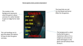 Horror game menu screen improved 2
The head title are red
For the blood and horror
Effect for the gamers.
The background is a dark
Earthy feel to give a
mysterious vibe as it is a
enigma to consumers to
what will happen in the
game and will attract them
to buy it.
The zombie in the
Background represents
what the game is about
and also it is rather fainted
to give an edgy horror style
to it .
The sub-headings are to
give the player the options
of how to start the game
and play.
 