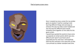 Here I created my menu screen for my zombie
game on pixelart I had fun creating it and
learning different things and cool ways to
enhance the way my video screen looked and
also the way the different parts would
smoothly come together on the video for the
game screen.
I would have wanted the words to have come
up separate at certain points which was very
difficult and I wasn’t sure how to do it
separately but for next time I will hopefully
look into this and learn it for next time so that
I can animate to a better standard next time.
Pixel art game screen menu
 