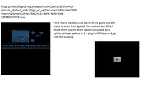 https://yorkcollegeuk-my.sharepoint.com/personal/shameur-
rahman_student_yorkcollege_ac_uk/Documents/Microsoft%20
Teams%20Chat%20Files/30E2A533-BBF6-4B7B-999E-
1387D5C207EB.mov
Here I have created a cut scene of my game and the
scene is when I am against the zombies and then I
shoot them and kill them where lots blood gets
splattered everywhere as I trying to kill them and get
into the building.
 