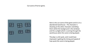 Here is the cut scene of the game and it is in a
abandoned warehouse . The character is
shooting at the other character and killing
them whilst the background is the windows
and the sunlight which is coming through the
warehouse when the scene is being played.
The play is a bit quick, and I could have
improved in getting the timing and speed of
how quick the scene is being played.
Cut scene of horror game.
 
