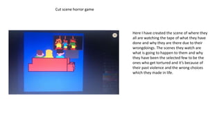 Cut scene horror game
Here I have created the scene of where they
all are watching the tape of what they have
done and why they are there due to their
wrongdoings. The scenes they watch are
what is going to happen to them and why
they have been the selected few to be the
ones who get tortured and it’s because of
their past violence and the wrong choices
which they made in life.
 