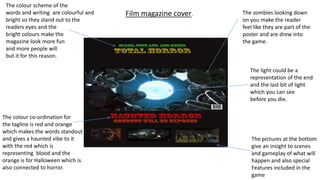 The zombies looking down
on you make the reader
feel like they are part of the
poster and are drew into
the game.
The colour scheme of the
words and writing are colourful and
bright so they stand out to the
readers eyes and the
bright colours make the
magazine look more fun
and more people will
but it for this reason.
The pictures at the bottom
give an insight to scenes
and gameplay of what will
happen and also special
Features included in the
game
The colour co-ordination for
the tagline is red and orange
which makes the words standout
and gives a haunted vibe to it
with the red which is
representing blood and the
orange is for Halloween which is
also connected to horror.
The light could be a
representation of the end
and the last bit of light
which you can see
before you die.
Film magazine cover.
 