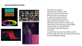Logo visual identity for the film
The colours on my game
Will be dark but vibrant as well.
This will connect and compliment
With the story of my game as it
Is dark and haunted. As well as
that, the logo will be old roman
Type of font which will give an old ,
Haunted aroma of the film. As well as that,
There will be a lot of flashing, coloured lights
to give unease and a jumpy feel for
The viewers to grip their attention
In the film.
As well as that, the colours are distinct and has
an horror edge which sets the mood and tone of the
film, for the people watching.
 