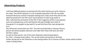 Advertising Products
I will have billboard posters to promote the film which will be put up for show on
bus stops. This will be fantastic as a lot of people especially in the UK use public
transport like buses and lots of people waiting at bus stops mean they will see the
advert promotion for the film and it may lead them to want to go watch it.
Also, I will have the promotion of the film in film magazines which is very popular
and a lot of people buy so this will help the film get limelight and credit of
how good it is so people can go watch it as well and have their own perspective
on it.
Pay influencers to promote your film. This will massively help as having a famous
person will attract peoples attention and make them listen and want see what
the film is about.
As well as those points, one of the most important advertising products
for a film is having movie trailers. This can be trailers during ads on YouTube,
trailers during ads on the Television or also having trailers on in Cinemas of other movies whilst another
movie is being shown.
 
