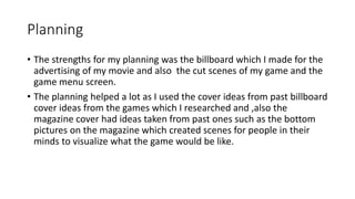Planning
• The strengths for my planning was the billboard which I made for the
advertising of my movie and also the cut scenes of my game and the
game menu screen.
• The planning helped a lot as I used the cover ideas from past billboard
cover ideas from the games which I researched and ,also the
magazine cover had ideas taken from past ones such as the bottom
pictures on the magazine which created scenes for people in their
minds to visualize what the game would be like.
 
