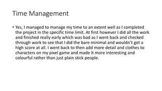 Time Management
• Yes, I managed to manage my time to an extent well as I completed
the project in the specific time limit. At first however I did all the work
and finished really early which was bad as I went back and checked
through work to see that I did the bare minimal and wouldn’t get a
high score at all. I went back to then add more detail and clothes to
characters on my pixel game and made it more interesting and
colourful rather than just plain stick people.
 