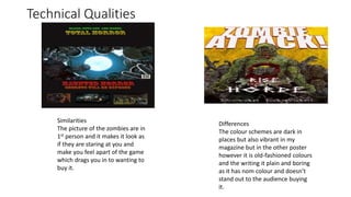 Technical Qualities
Similarities
The picture of the zombies are in
1st person and it makes it look as
if they are staring at you and
make you feel apart of the game
which drags you in to wanting to
buy it.
Differences
The colour schemes are dark in
places but also vibrant in my
magazine but in the other poster
however it is old-fashioned colours
and the writing it plain and boring
as it has nom colour and doesn’t
stand out to the audience buying
it.
 