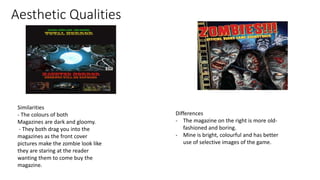 Aesthetic Qualities
Similarities
- The colours of both
Magazines are dark and gloomy.
- They both drag you into the
magazines as the front cover
pictures make the zombie look like
they are staring at the reader
wanting them to come buy the
magazine.
Differences
- The magazine on the right is more old-
fashioned and boring.
- Mine is bright, colourful and has better
use of selective images of the game.
 