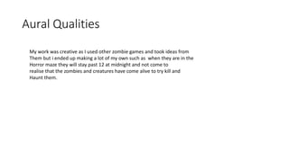 Aural Qualities
My work was creative as I used other zombie games and took ideas from
Them but i ended up making a lot of my own such as when they are in the
Horror maze they will stay past 12 at midnight and not come to
realise that the zombies and creatures have come alive to try kill and
Haunt them.
 